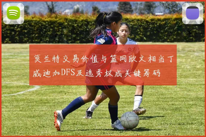 莫兰特交易价值与篮网欧文相当丁威迪加DFS及选秀权成关键筹码