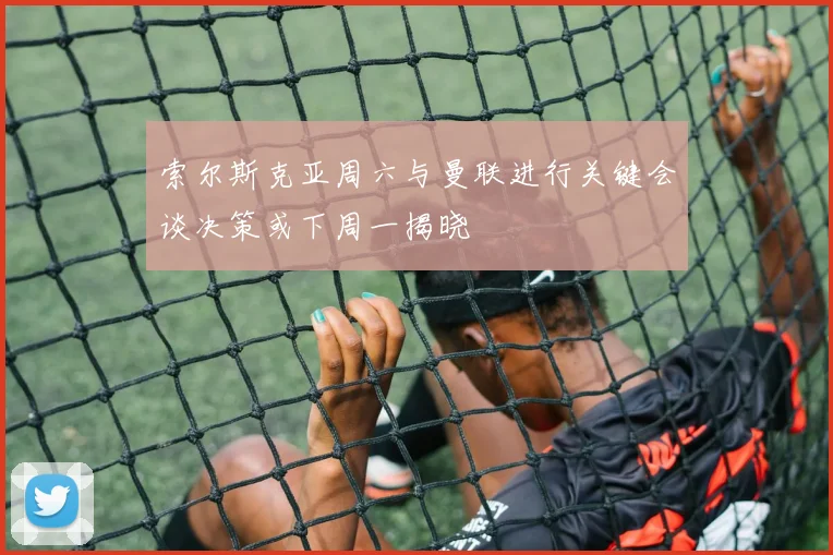 索尔斯克亚周六与曼联进行关键会谈决策或下周一揭晓