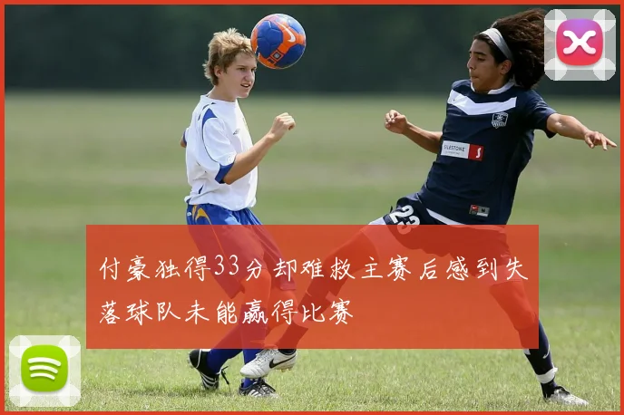 付豪独得33分却难救主赛后感到失落球队未能赢得比赛