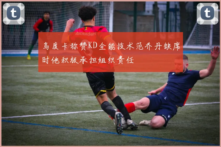 乌度卡称赞KD全能技术范乔丹缺席时他积极承担组织责任