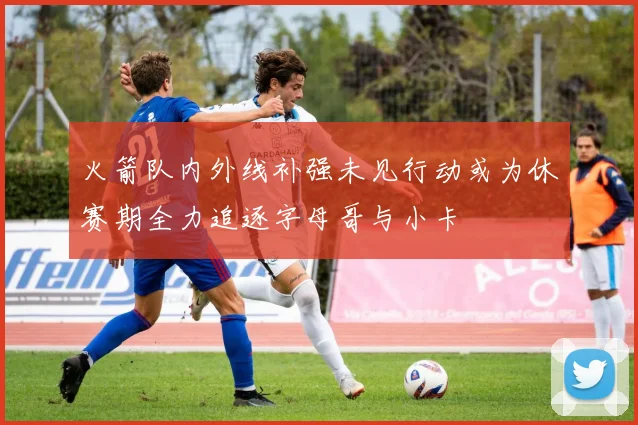 火箭队内外线补强未见行动或为休赛期全力追逐字母哥与小卡