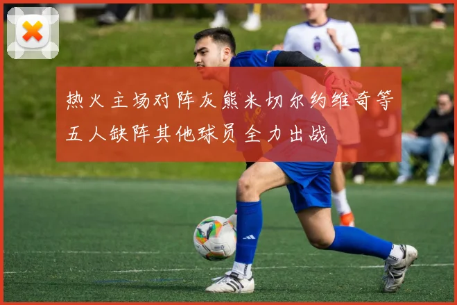 热火主场对阵灰熊米切尔约维奇等五人缺阵其他球员全力出战