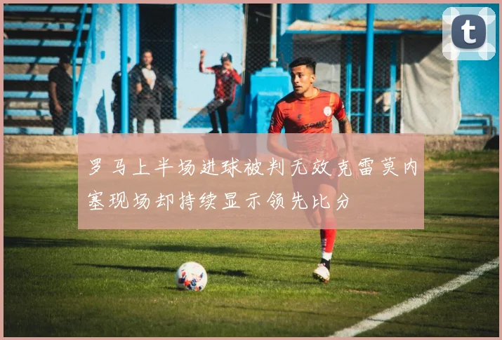 罗马上半场进球被判无效克雷莫内塞现场却持续显示领先比分