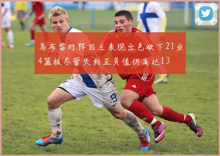 乌布雷对阵旧主表现出色砍下21分4篮板尽管失利正负值仍高达13