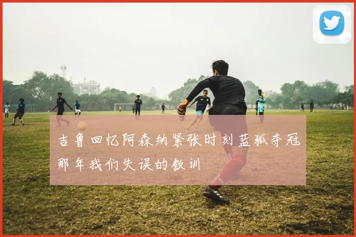 吉鲁回忆阿森纳紧张时刻蓝狐夺冠那年我们失误的教训