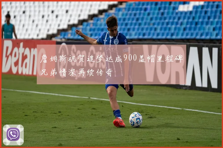 詹姆斯祝贺追梦达成900盖帽里程碑兄弟情深再续传奇