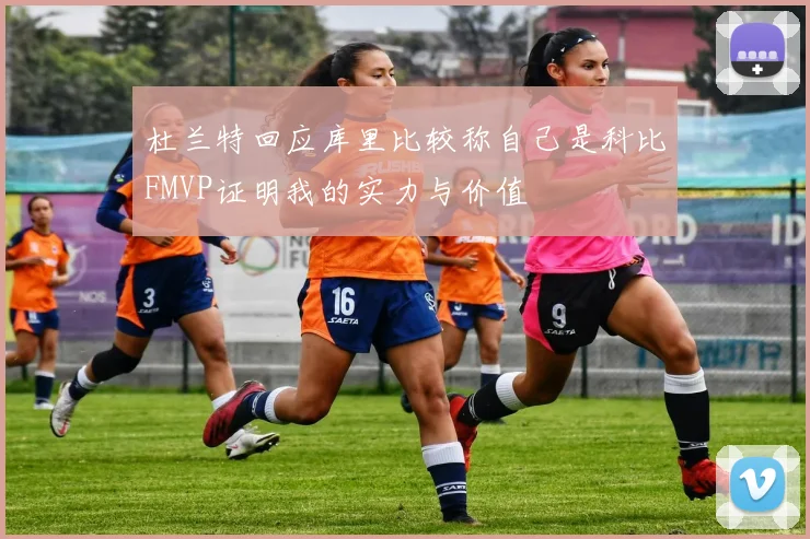 杜兰特回应库里比较称自己是科比FMVP证明我的实力与价值