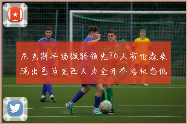 尼克斯半场微弱领先76人布伦森表现出色马克西火力全开乔治状态低迷