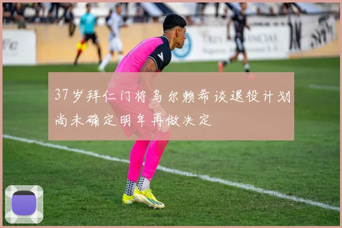 37岁拜仁门将乌尔赖希谈退役计划尚未确定明年再做决定
