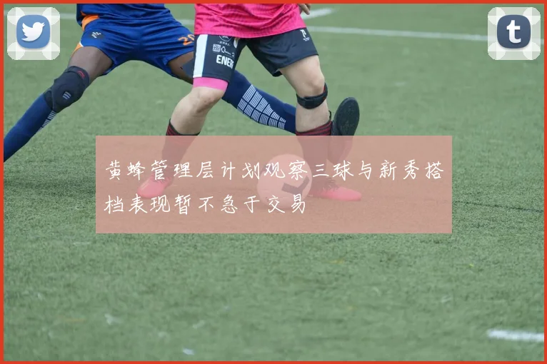 黄蜂管理层计划观察三球与新秀搭档表现暂不急于交易