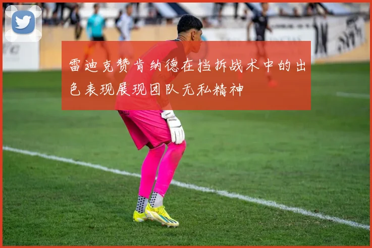 雷迪克赞肯纳德在挡拆战术中的出色表现展现团队无私精神