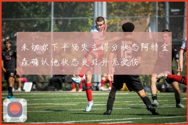 米切尔下半场失去得分状态阿特金森确认他状态良好并无受伤