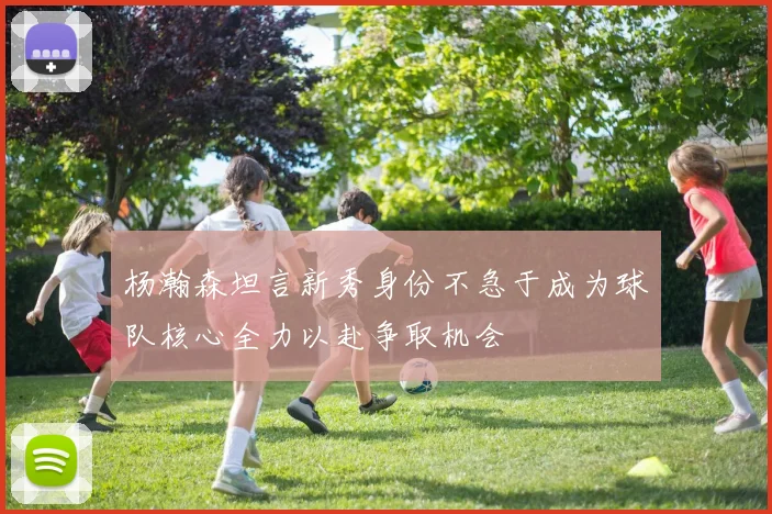 杨瀚森坦言新秀身份不急于成为球队核心全力以赴争取机会