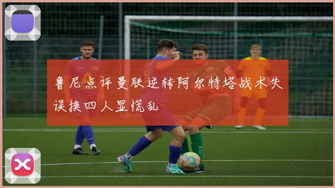 鲁尼点评曼联逆转阿尔特塔战术失误换四人显慌乱