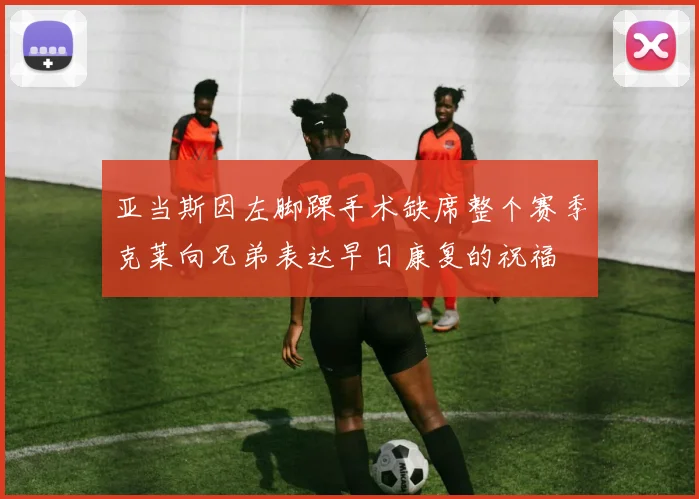 亚当斯因左脚踝手术缺席整个赛季克莱向兄弟表达早日康复的祝福
