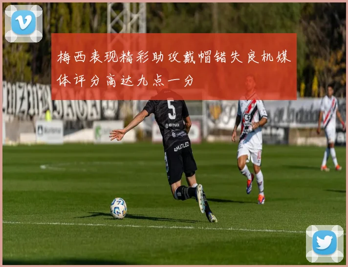梅西表现精彩助攻戴帽错失良机媒体评分高达九点一分