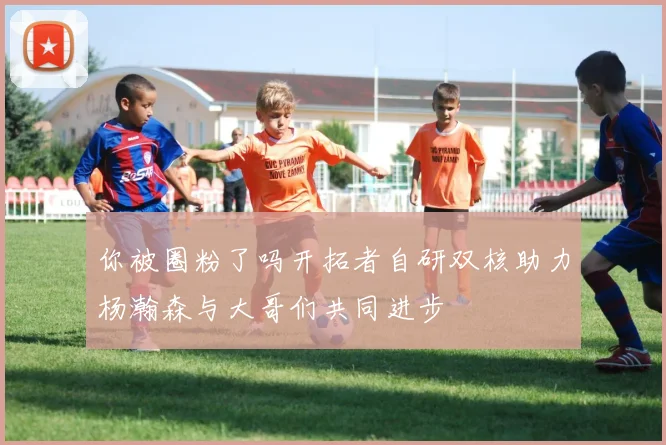 你被圈粉了吗开拓者自研双核助力杨瀚森与大哥们共同进步