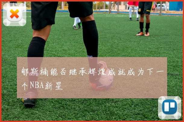 郇斯楠能否继承辉煌成就成为下一个NBA新星