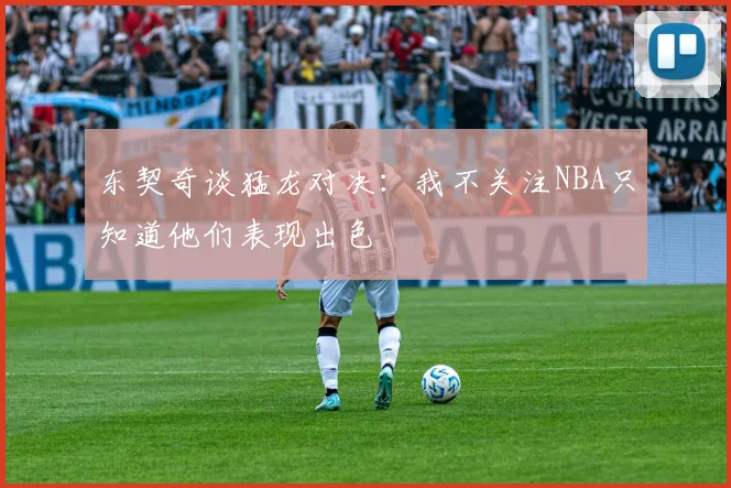 东契奇谈猛龙对决：我不关注NBA只知道他们表现出色