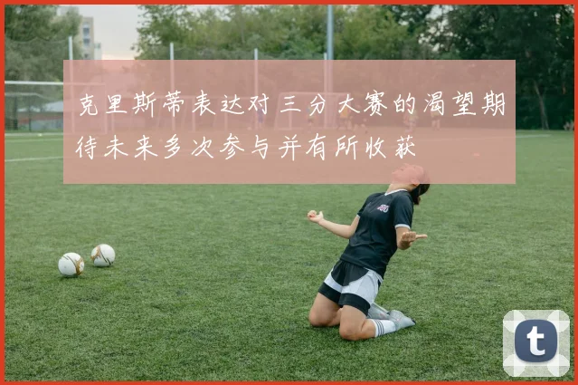克里斯蒂表达对三分大赛的渴望期待未来多次参与并有所收获