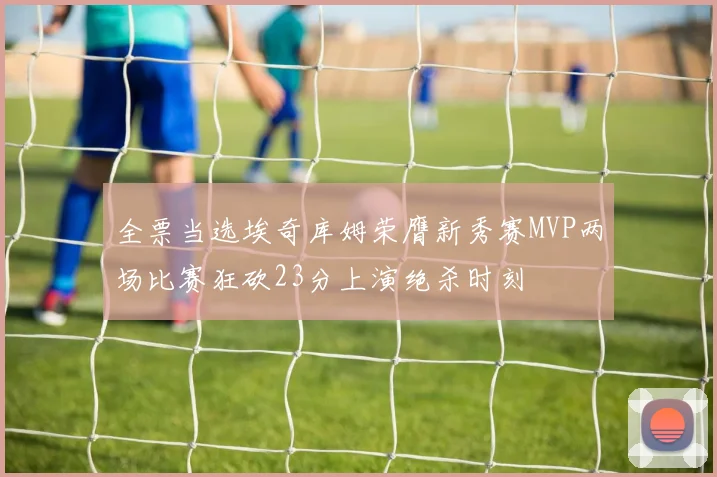 全票当选埃奇库姆荣膺新秀赛MVP两场比赛狂砍23分上演绝杀时刻
